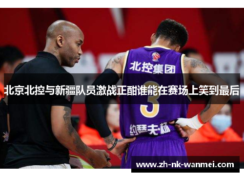 北京北控与新疆队员激战正酣谁能在赛场上笑到最后