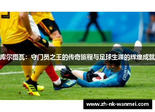 库尔图瓦：守门员之王的传奇旅程与足球生涯的辉煌成就